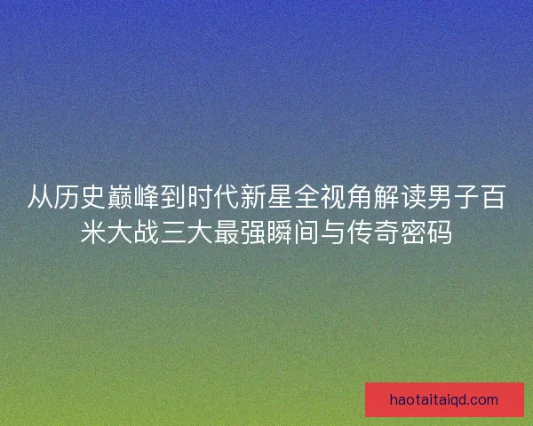 从历史巅峰到时代新星全视角解读男子百米大战三大最强瞬间与传奇密码