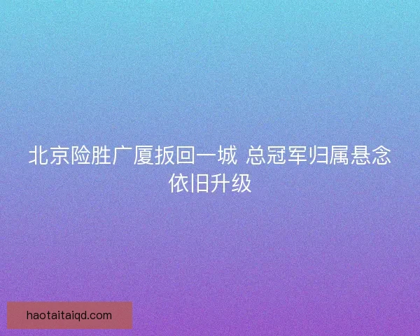 北京险胜广厦扳回一城 总冠军归属悬念依旧升级
