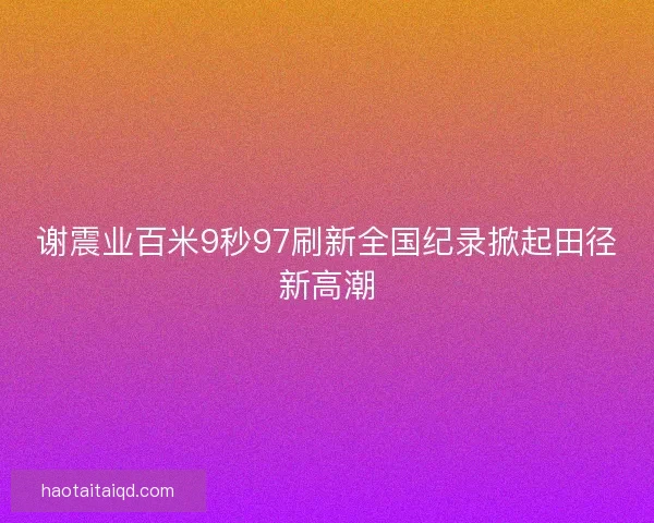 谢震业百米9秒97刷新全国纪录掀起田径新高潮