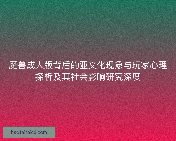 魔兽成人版背后的亚文化现象与玩家心理探析及其社会影响研究深度