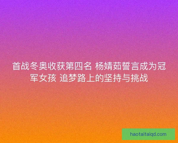 首战冬奥收获第四名 杨婧茹誓言成为冠军女孩 追梦路上的坚持与挑战